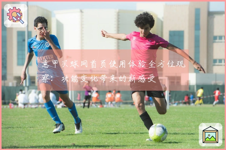 意甲买球网首页使用体验全方位观察：功能变化带来的新感受